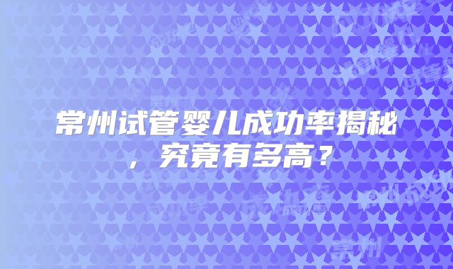 常州试管婴儿成功率揭秘,究竟有多高?