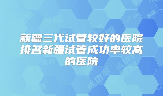 新疆三代试管较好的医院排名新疆试管成功率较高的医院