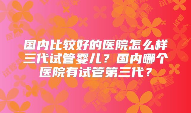 国内比较好的医院怎么样三代试管婴儿?国内哪个医院有试管第三代?