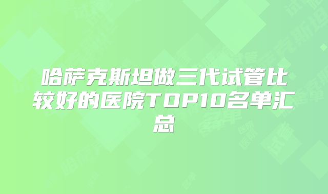 哈萨克斯坦做三代试管比较好的医院TOP10名单汇总