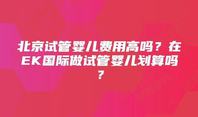 北京试管婴儿费用高吗？在EK国际做试管婴儿划算吗？