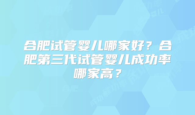 合肥试管婴儿哪家好？合肥第三代试管婴儿成功率哪家高？