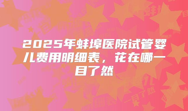 2025年蚌埠医院试管婴儿费用明细表，花在哪一目了然