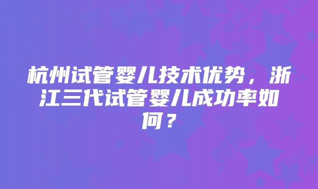 杭州试管婴儿技术优势，浙江三代试管婴儿成功率如何？