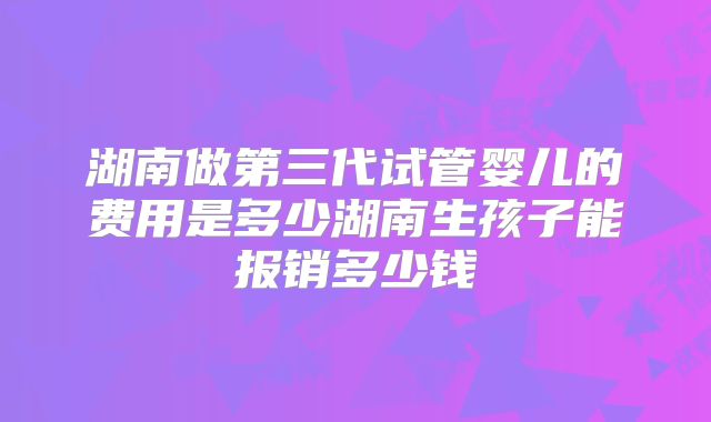 湖南做第三代试管婴儿的费用是多少湖南生孩子能报销多少钱