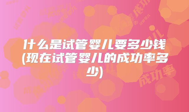 什么是试管婴儿要多少钱(现在试管婴儿的成功率多少)