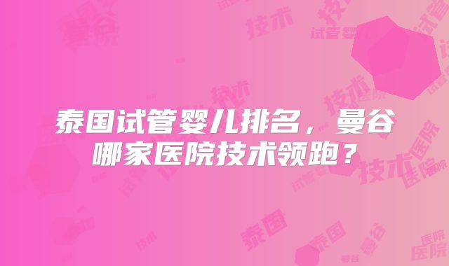 泰国试管婴儿排名,曼谷哪家医院技术领跑?
