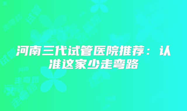 河南三代试管医院推荐：认准这家少走弯路