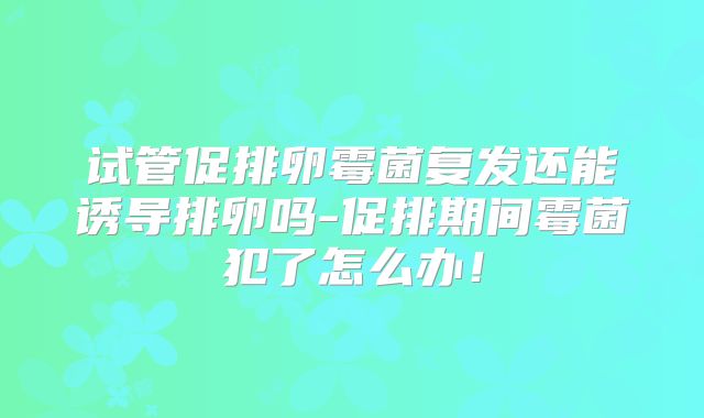 试管促排卵霉菌复发还能诱导排卵吗-促排期间霉菌犯了怎么办!