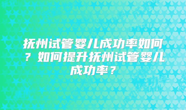 抚州试管婴儿成功率如何?如何提升抚州试管婴儿成功率?