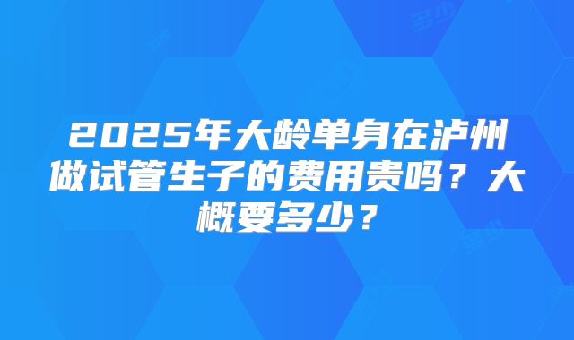 2025年大龄单身在泸州做试管生子的费用贵吗？大概要多少？