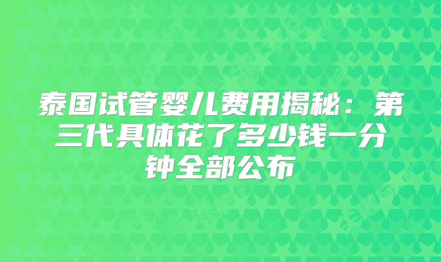 泰国试管婴儿费用揭秘:第三代具体花了多少钱一分钟全部公布