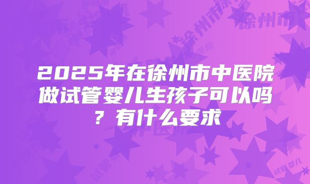 2025年在徐州市中医院做试管婴儿生孩子可以吗？有什么要求