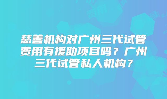 慈善机构对广州三代试管费用有援助项目吗?广州三代试管私人机构?