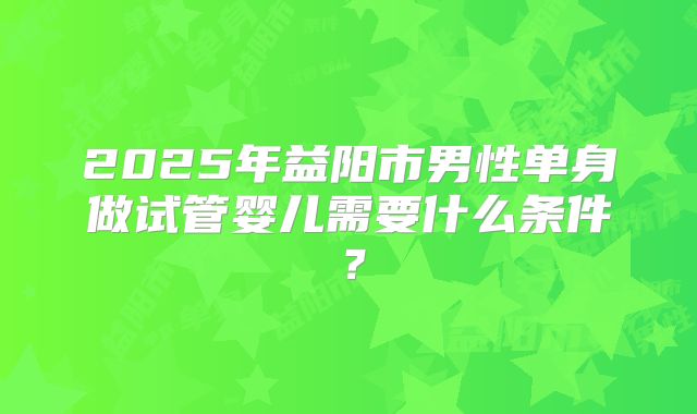 2025年益阳市男性单身做试管婴儿需要什么条件？