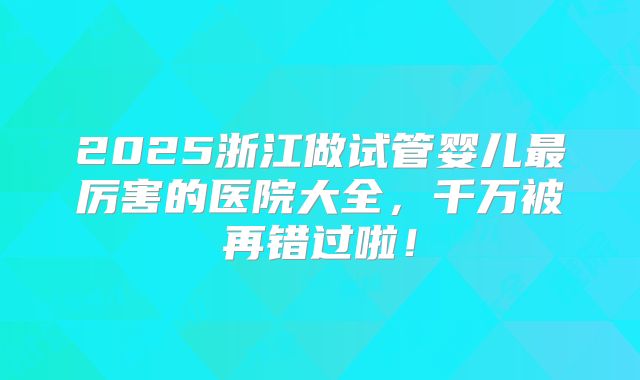 2025浙江做试管婴儿最厉害的医院大全,千万被再错过啦!