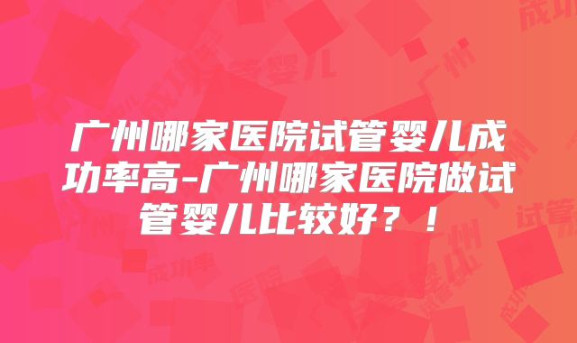 广州哪家医院试管婴儿成功率高-广州哪家医院做试管婴儿比较好?!