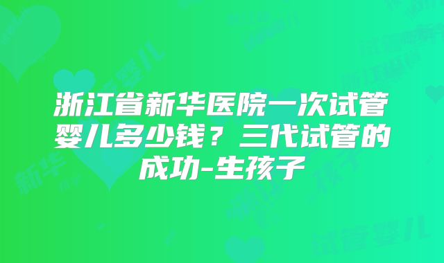 浙江省新华医院一次试管婴儿多少钱?三代试管的成功-生孩子