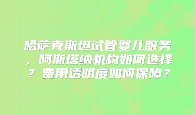哈萨克斯坦试管婴儿服务，阿斯塔纳机构如何选择？费用透明度如何保障？