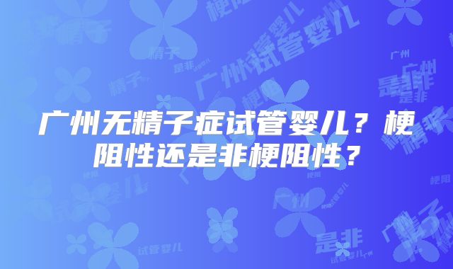 广州无精子症试管婴儿?梗阻性还是非梗阻性?