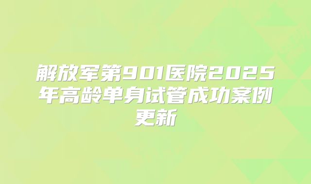 解放军第901医院2025年高龄单身试管成功案例更新