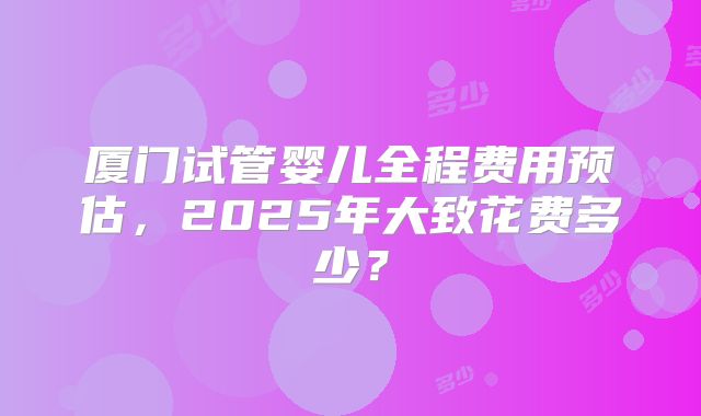 厦门试管婴儿全程费用预估,2025年大致花费多少?