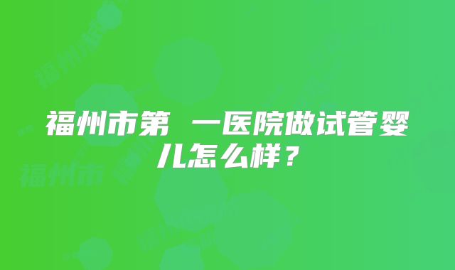 福州市第 一医院做试管婴儿怎么样？