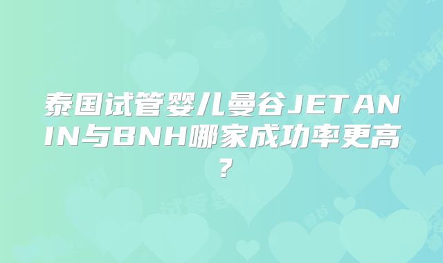 泰国试管婴儿曼谷JETANIN与BNH哪家成功率更高？