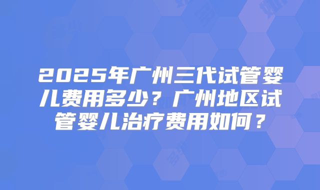 2025年广州三代试管婴儿费用多少？广州地区试管婴儿治疗费用如何？
