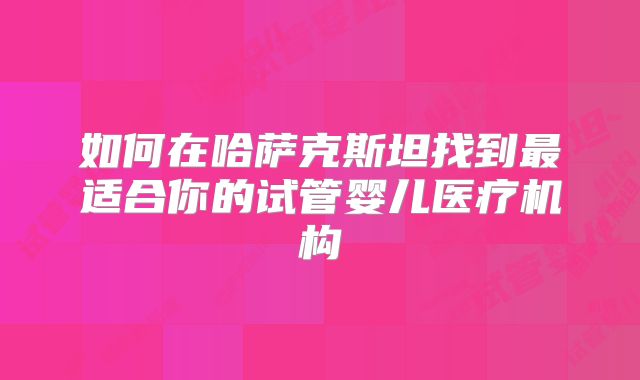 如何在哈萨克斯坦找到最适合你的试管婴儿医疗机构