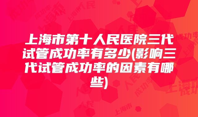 上海市第十人民医院三代试管成功率有多少(影响三代试管成功率的因素有哪些)