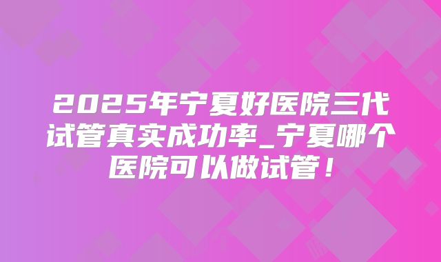 2025年宁夏好医院三代试管真实成功率_宁夏哪个医院可以做试管!