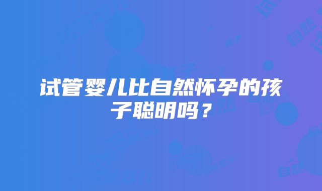 试管婴儿比自然怀孕的孩子聪明吗？