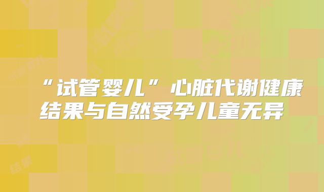 “试管婴儿”心脏代谢健康结果与自然受孕儿童无异