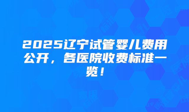 2025辽宁试管婴儿费用公开,各医院收费标准一览!