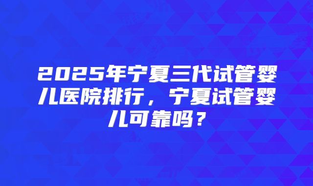 2025年宁夏三代试管婴儿医院排行,宁夏试管婴儿可靠吗?