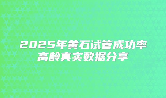 2025年黄石试管成功率高龄真实数据分享