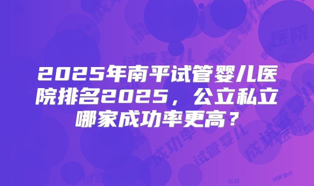 2025年南平试管婴儿医院排名2025,公立私立哪家成功率更高?