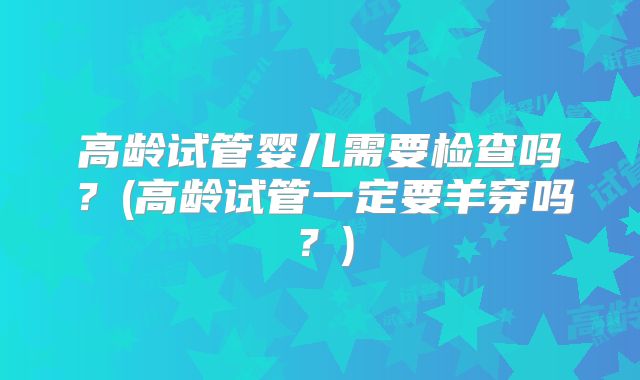 高龄试管婴儿需要检查吗?(高龄试管一定要羊穿吗?)