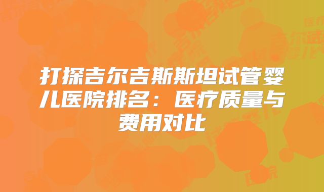 打探吉尔吉斯斯坦试管婴儿医院排名：医疗质量与费用对比