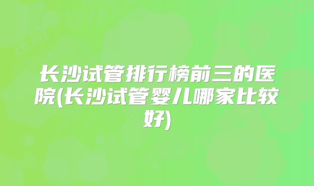 长沙试管排行榜前三的医院(长沙试管婴儿哪家比较好)