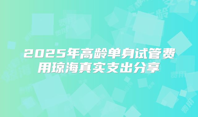 2025年高龄单身试管费用琼海真实支出分享