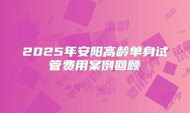 2025年安阳高龄单身试管费用案例回顾