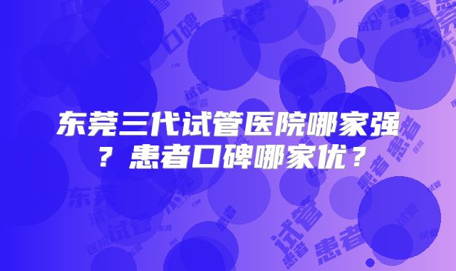 东莞三代试管医院哪家强?患者口碑哪家优?