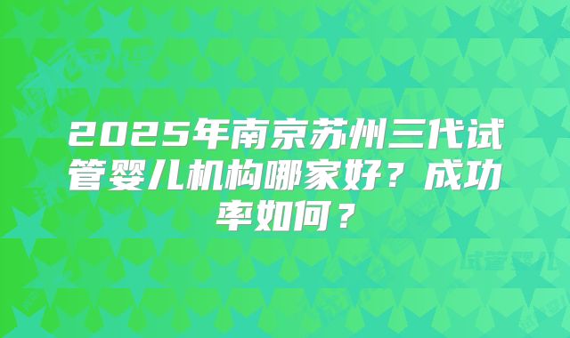 2025年南京苏州三代试管婴儿机构哪家好?成功率如何?