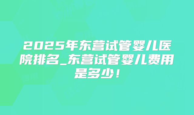 2025年东营试管婴儿医院排名_东营试管婴儿费用是多少!