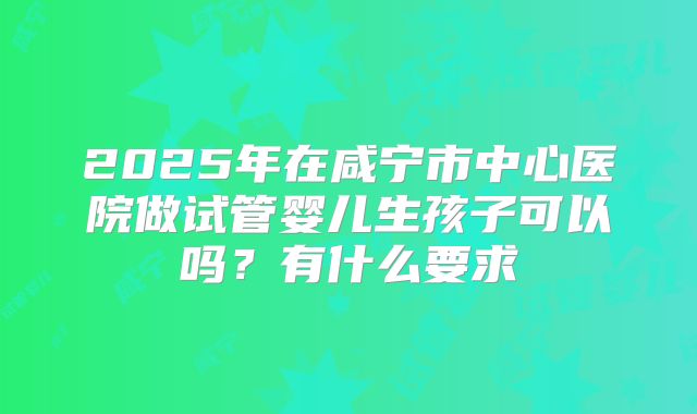2025年在咸宁市中心医院做试管婴儿生孩子可以吗?有什么要求