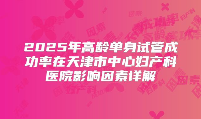 2025年高龄单身试管成功率在天津市中心妇产科医院影响因素详解