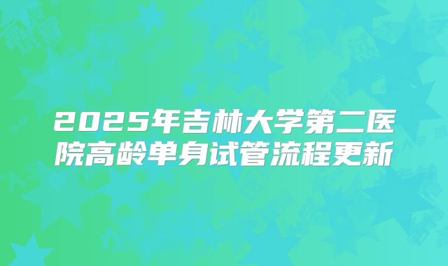2025年吉林大学第二医院高龄单身试管流程更新