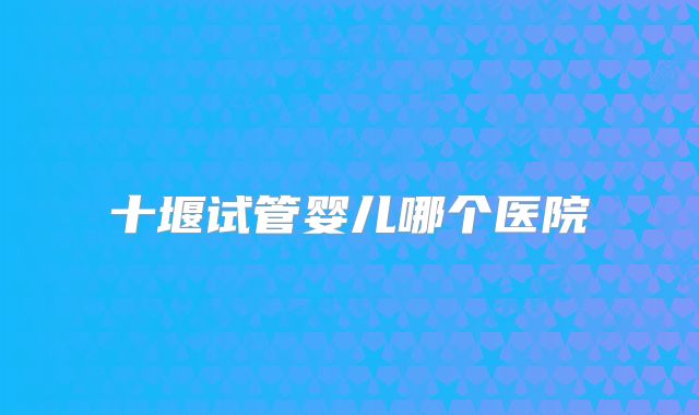 十堰试管婴儿哪个医院